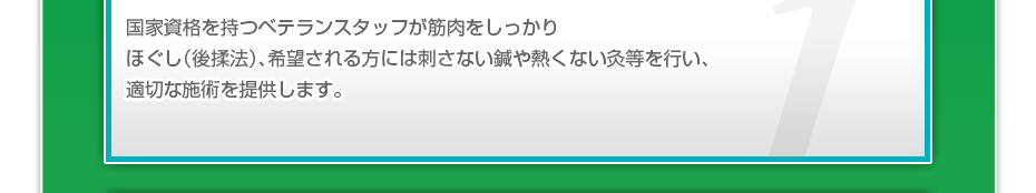 国家資格を持つベテランスタッフが筋肉をしっかりほぐし（後揉法）、希望される方には刺さない鍼や熱くない灸等を行い、適切な施術を提供します。