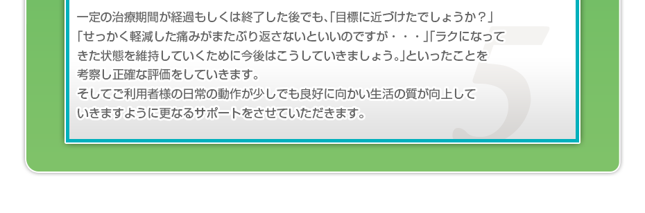 一定の治療期間が経過もしくは終了した後でも、「目標に近づけたでしょうか？」「せっかく軽減した痛みがまたぶり返さないといいのですが・・・」「ラクになってきた状態を維持していくために今後はこうしていきましょう。」といったことを考察し正確な評価をしていきます。そしてご利用者様の日常の動作が少しでも良好に向かい生活の質が向上していきますように更なるサポートをさせていただきます。